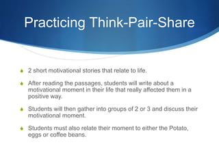 Practicing Think-Pair-Share
S 2 short motivational stories that relate to life.
S After reading the passages, students will write about a
motivational moment in their life that really affected them in a
positive way.
S Students will then gather into groups of 2 or 3 and discuss their
motivational moment.
S Students must also relate their moment to either the Potato,
eggs or coffee beans.
 