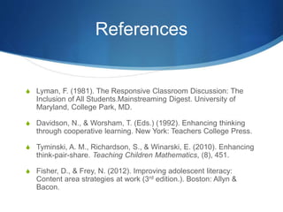 References
S Lyman, F. (1981). The Responsive Classroom Discussion: The
Inclusion of All Students.Mainstreaming Digest. University of
Maryland, College Park, MD.
S Davidson, N., & Worsham, T. (Eds.) (1992). Enhancing thinking
through cooperative learning. New York: Teachers College Press.
S Tyminski, A. M., Richardson, S., & Winarski, E. (2010). Enhancing
think-pair-share. Teaching Children Mathematics, (8), 451.
S Fisher, D., & Frey, N. (2012). Improving adolescent literacy:
Content area strategies at work (3rd edition.). Boston: Allyn &
Bacon.
 