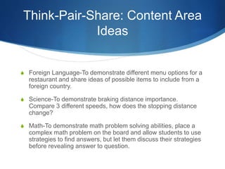 Think-Pair-Share: Content Area
Ideas
S Foreign Language-To demonstrate different menu options for a
restaurant and share ideas of possible items to include from a
foreign country.
S Science-To demonstrate braking distance importance.
Compare 3 different speeds, how does the stopping distance
change?
S Math-To demonstrate math problem solving abilities, place a
complex math problem on the board and allow students to use
strategies to find answers, but let them discuss their strategies
before revealing answer to question.
 