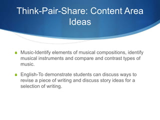 Think-Pair-Share: Content Area
Ideas
S Music-Identify elements of musical compositions, identify
musical instruments and compare and contrast types of
music.
S English-To demonstrate students can discuss ways to
revise a piece of writing and discuss story ideas for a
selection of writing.
 
