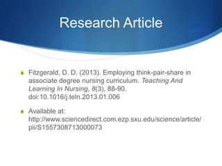 Research Article
S Fitzgerald, D. D. (2013). Employing think-pair-share in
associate degree nursing curriculum. Teaching And
Learning In Nursing, 8(3), 88-90.
doi:10.1016/j.teln.2013.01.006
S Available at:
http://www.sciencedirect.com.ezp.sxu.edu/science/article/
pii/S1557308713000073
 