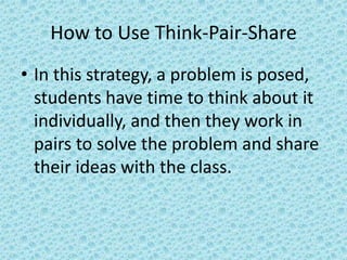 How to Use Think-Pair-Share
• In this strategy, a problem is posed,
  students have time to think about it
  individually, and then they work in
  pairs to solve the problem and share
  their ideas with the class.
 