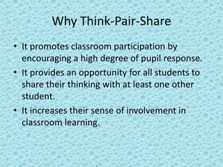 Why Think-Pair-Share
• It promotes classroom participation by
  encouraging a high degree of pupil response.
• It provides an opportunity for all students to
  share their thinking with at least one other
  student.
• It increases their sense of involvement in
  classroom learning.
 