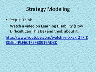 Strategy Modeling
• Step 1: Think
  Watch a video on Learning Disability (How
  Difficult Can This Be) and think about it.
http://www.youtube.com/watch?v=Xx5kr2T7rK
8&list=PLF6C1F5FB8916AD3D
 