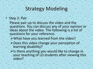 Strategy Modeling
• Step 2: Pair
  Please pair up to discuss the video and the
  questions. You can discuss any of your opinion or
  ideas about the video. The following is a list of
  questions for your reference.
   What have you learned from the video?
   Does this video change your perception of
     learning disability?
   Is there anything you would like to change in
     your teaching of LD students after viewing this
     video?
 