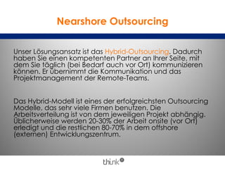 Nearshore Outsourcing
Unser Lösungsansatz ist das Hybrid-Outsourcing. Dadurch
haben Sie einen kompetenten Partner an Ihrer Seite, mit
dem Sie täglich (bei Bedarf auch vor Ort) kommunizieren
können. Er übernimmt die Kommunikation und das
Projektmanagement der Remote-Teams.
Das Hybrid-Modell ist eines der erfolgreichsten Outsourcing
Modelle, das sehr viele Firmen benutzen. Die
Arbeitsverteilung ist von dem jeweiligen Projekt abhängig.
Üblicherweise werden 20-30% der Arbeit onsite (vor Ort)
erledigt und die restlichen 80-70% in dem offshore
(externen) Entwicklungszentrum.
 