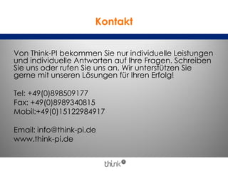 Kontakt
Von Think-PI bekommen Sie nur individuelle Leistungen
und individuelle Antworten auf Ihre Fragen. Schreiben
Sie uns oder rufen Sie uns an. Wir unterstützen Sie
gerne mit unseren Lösungen für Ihren Erfolg!
Tel: +49(0)898509177
Fax: +49(0)8989340815
Mobil:+49(0)15122984917
Email: info@think-pi.de
www.think-pi.de
 