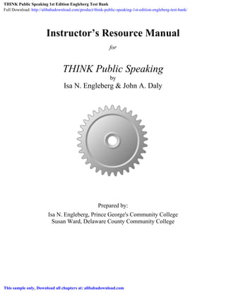 Instructor’s Resource Manual
for
THINK Public Speaking
by
Isa N. Engleberg & John A. Daly
Prepared by:
Isa N. Engleberg, Prince George's Community College
Susan Ward, Delaware County Community College
 
 
THINK Public Speaking 1st Edition Engleberg Test Bank
Full Download: http://alibabadownload.com/product/think-public-speaking-1st-edition-engleberg-test-bank/
This sample only, Download all chapters at: alibabadownload.com
 