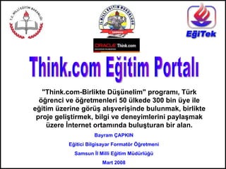 Think.com Eğitim Portalı &quot;Think.com-Birlikte Düşünelim&quot; programı, Türk öğrenci ve öğretmenleri 50 ülkede 300 bin üye ile eğitim üzerine görüş alışverişinde bulunmak, birlikte proje geliştirmek, bilgi ve deneyimlerini paylaşmak üzere İnternet ortamında buluşturan bir alan. Bayram ÇAPKIN Eğitici Bilgisayar Formatör Öğretmeni Samsun İl Milli Eğitim Müdürlüğü Mart 2008 