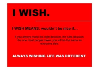 I WISH.
I WISH MEANS: wouldn´t be nice if

 If you always make the right decision, the safe decision,
    the one most people make, you will be the same as
                     everyone else.



ALWAYS WISHING LIFE WAS DIFFERENT
 