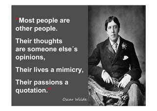 “Most people are
other people.
Their thoughts
are someone else´s
opinions,
Their lives a mimicry,
Their passions a
quotation.”
               Oscar Wilde
 
