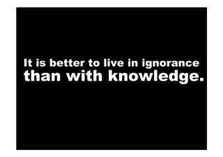 It is better to live in ignorance
than with knowledge.
 