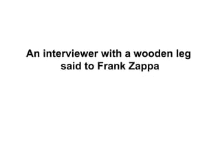 An interviewer with a wooden leg
       said to Frank Zappa
 