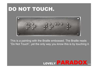 DO NOT TOUCH.




This is a painting with the Braille embossed. The Braille reads
“Do Not Touch”, yet the only way you know this is by touching it.




                           LOVELY     PARADOX …
 