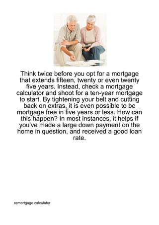 Think twice before you opt for a mortgage
  that extends fifteen, twenty or even twenty
     five years. Instead, check a mortgage
 calculator and shoot for a ten-year mortgage
  to start. By tightening your belt and cutting
    back on extras, it is even possible to be
 mortgage free in five years or less. How can
   this happen? In most instances, it helps if
  you've made a large down payment on the
 home in question, and received a good loan
                       rate.




remortgage calculator
 