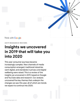 thinkwithgoogle.com
2019 RESEARCH REVIEW:
Insights we uncovered
in 2019 that will take you
into 2020
This year consumer journeys became
increasingly complex. New channels of media
consumption emerged, traditional industries
went digital, and standards in privacy and digital
wellbeing were raised. This is a review of the
insights we uncovered in 2019, based on Google
and YouTube data and research. Our analysis
uncovered five key themes that underpin the
changes we saw this year, all of which are trends
we expect to continue into 2020.
 