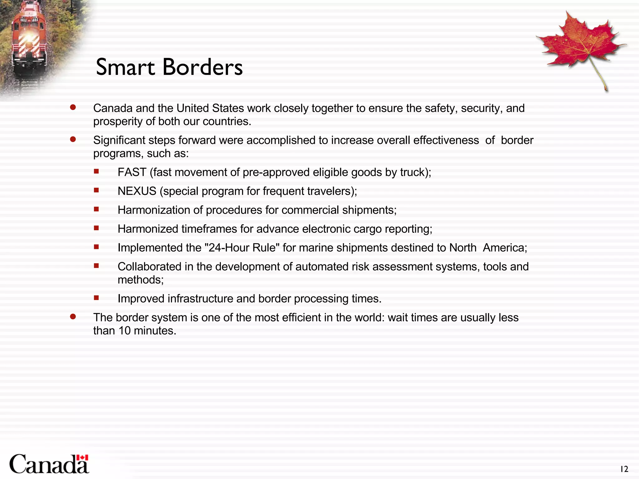 Smart Borders Canada and the United States work closely together to ensure the safety, security, and prosperity of both our countries. Significant steps forward were accomplished to increase overall effectiveness  of  border programs, such as: FAST (fast movement of pre-approved eligible goods by truck);  NEXUS (special program for frequent travelers);  Harmonization of procedures for commercial shipments;  Harmonized timeframes for advance electronic cargo reporting;  Implemented the "24-Hour Rule" for marine shipments destined to North  America;  Collaborated in the development of automated risk assessment systems, tools and methods;  Improved infrastructure and border processing times. The border system is one of the most efficient in the world: wait times are usually less than 10 minutes. 