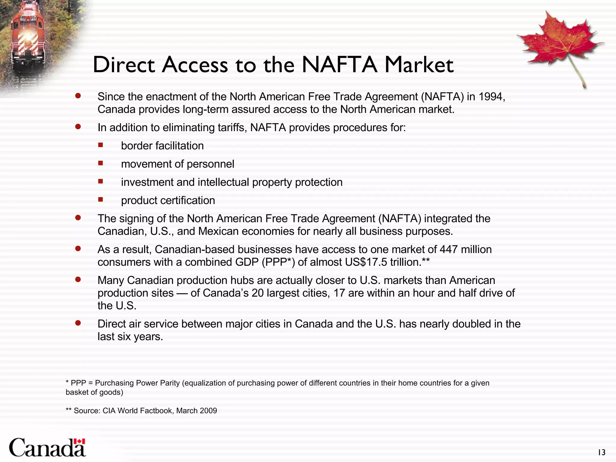 Direct Access to the NAFTA Market Since the enactment of the North American Free Trade Agreement (NAFTA) in 1994, Canada provides long-term assured access to the North American market.  In addition to eliminating tariffs, NAFTA provides procedures for: border facilitation movement of personnel investment and intellectual property protection product certification The signing of the North American Free Trade Agreement (NAFTA) integrated the Canadian, U.S., and Mexican economies for nearly all business purposes. As a result, Canadian-based businesses have access to one market of 447 million consumers with a combined GDP (PPP*) of almost US$17.5 trillion.** Many Canadian production hubs are actually closer to U.S. markets than American production sites — of Canada’s 20 largest cities, 17 are within an hour and half drive of the U.S. Direct air service between major cities in Canada and the U.S. has nearly doubled in the last six years. * PPP = Purchasing Power Parity (equalization of purchasing power of different countries in their home countries for a given basket of goods) ** Source: CIA World Factbook, March 2009 