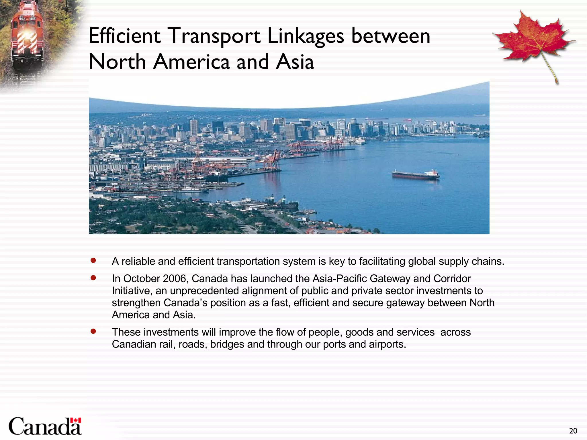 Efficient Transport Linkages between North America and Asia  A reliable and efficient transportation system is key to facilitating global supply chains. In October 2006, Canada has launched the Asia-Pacific Gateway and Corridor Initiative, an unprecedented alignment of public and private sector investments to strengthen Canada’s position as a fast, efficient and secure gateway between North America and Asia. These investments will improve the flow of people, goods and services  across Canadian rail, roads, bridges and through our ports and airports. 