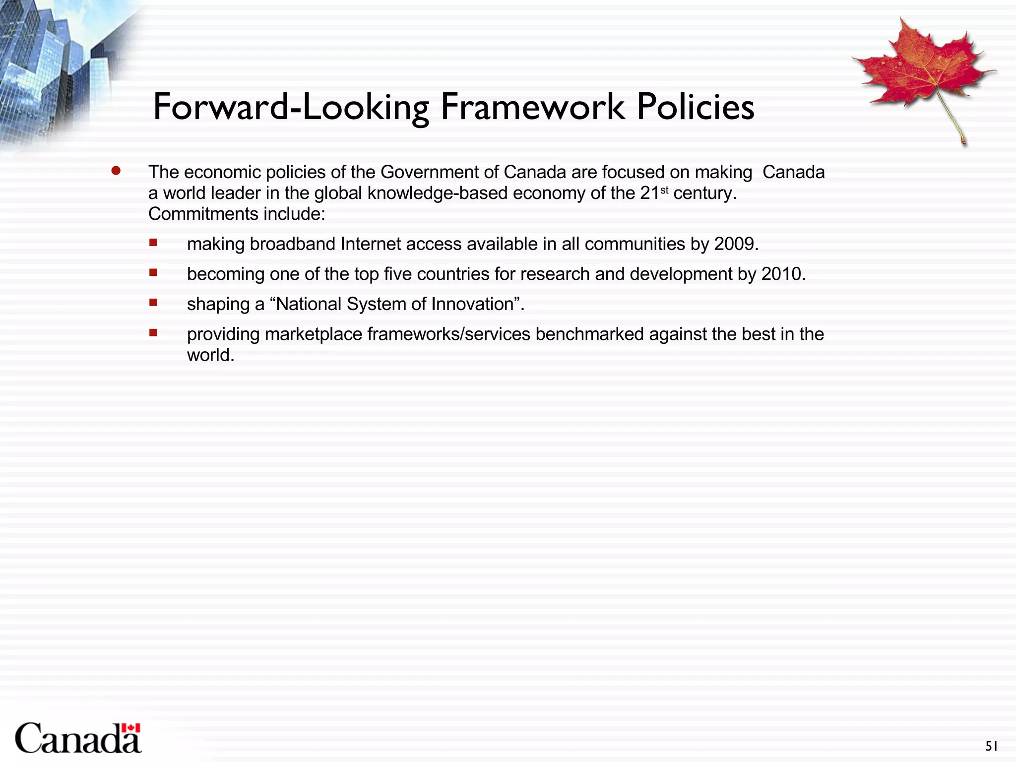 Forward-Looking Framework Policies The economic policies of the Government of Canada are focused on making  Canada a world leader in the global knowledge-based economy of the 21 st  century. Commitments include: making broadband Internet access available in all communities by 2009. becoming one of the top five countries for research and development by 2010. shaping a “National System of Innovation”. providing marketplace frameworks/services benchmarked against the best in the world. 