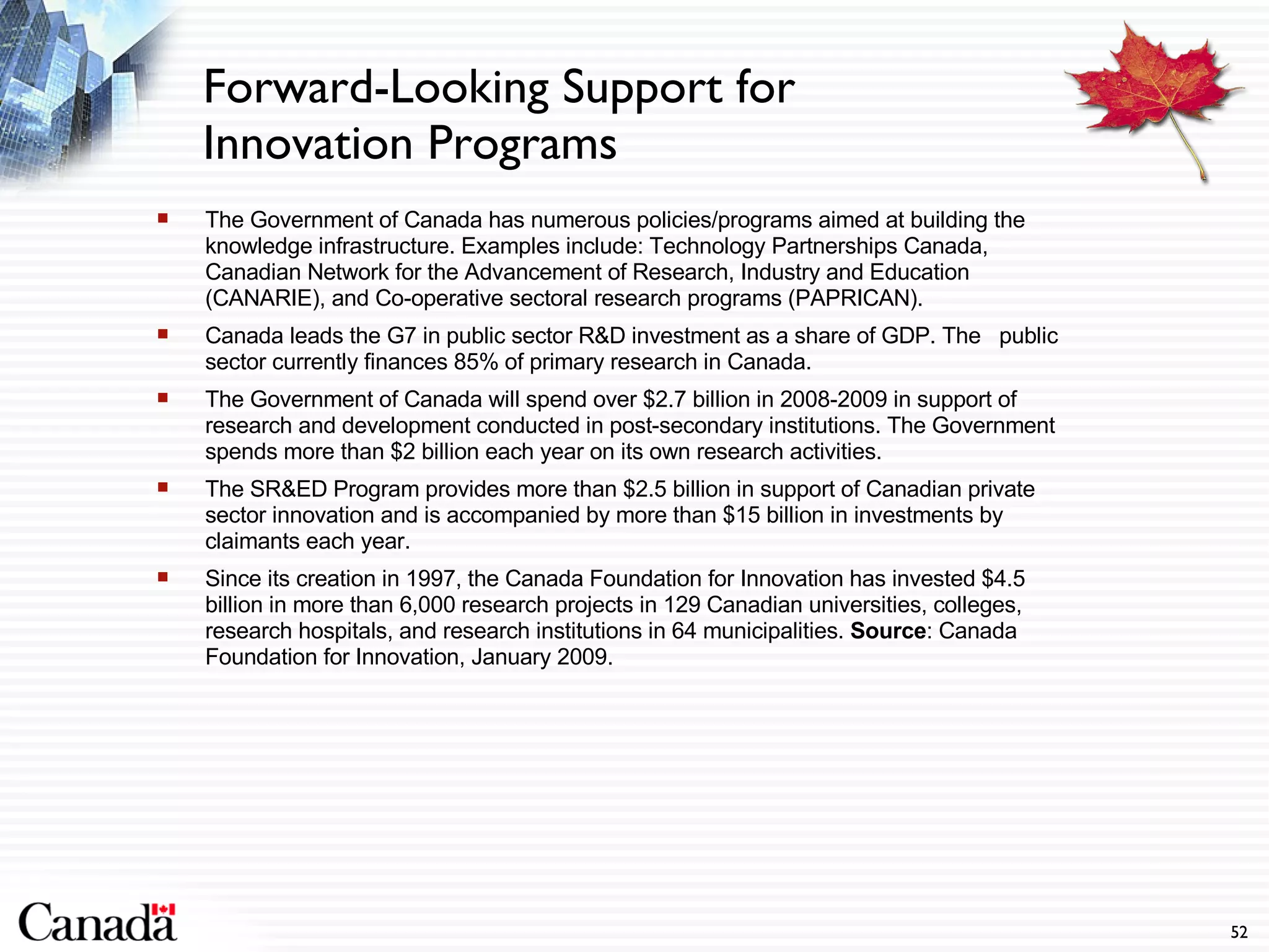 The Government of Canada has numerous policies/programs aimed at building the knowledge infrastructure. Examples include: Technology Partnerships Canada, Canadian Network for the Advancement of Research, Industry and Education (CANARIE), and Co-operative sectoral research programs (PAPRICAN). Canada leads the G7 in public sector R&D investment as a share of GDP. The  public sector currently finances 85% of primary research in Canada. The Government of Canada will spend over $2.7 billion in 2008-2009 in support of research and development conducted in post-secondary institutions. The Government spends more than $2 billion each year on its own research activities.  The SR&ED Program provides more than $2.5 billion in support of Canadian private sector innovation and is accompanied by more than $15 billion in investments by claimants each year.  Since its creation in 1997, the Canada Foundation for Innovation has invested $4.5 billion in more than 6,000 research projects in 129 Canadian universities, colleges, research hospitals, and research institutions in 64 municipalities.  Source : Canada Foundation for Innovation, January 2009. Forward-Looking Support for Innovation Programs 