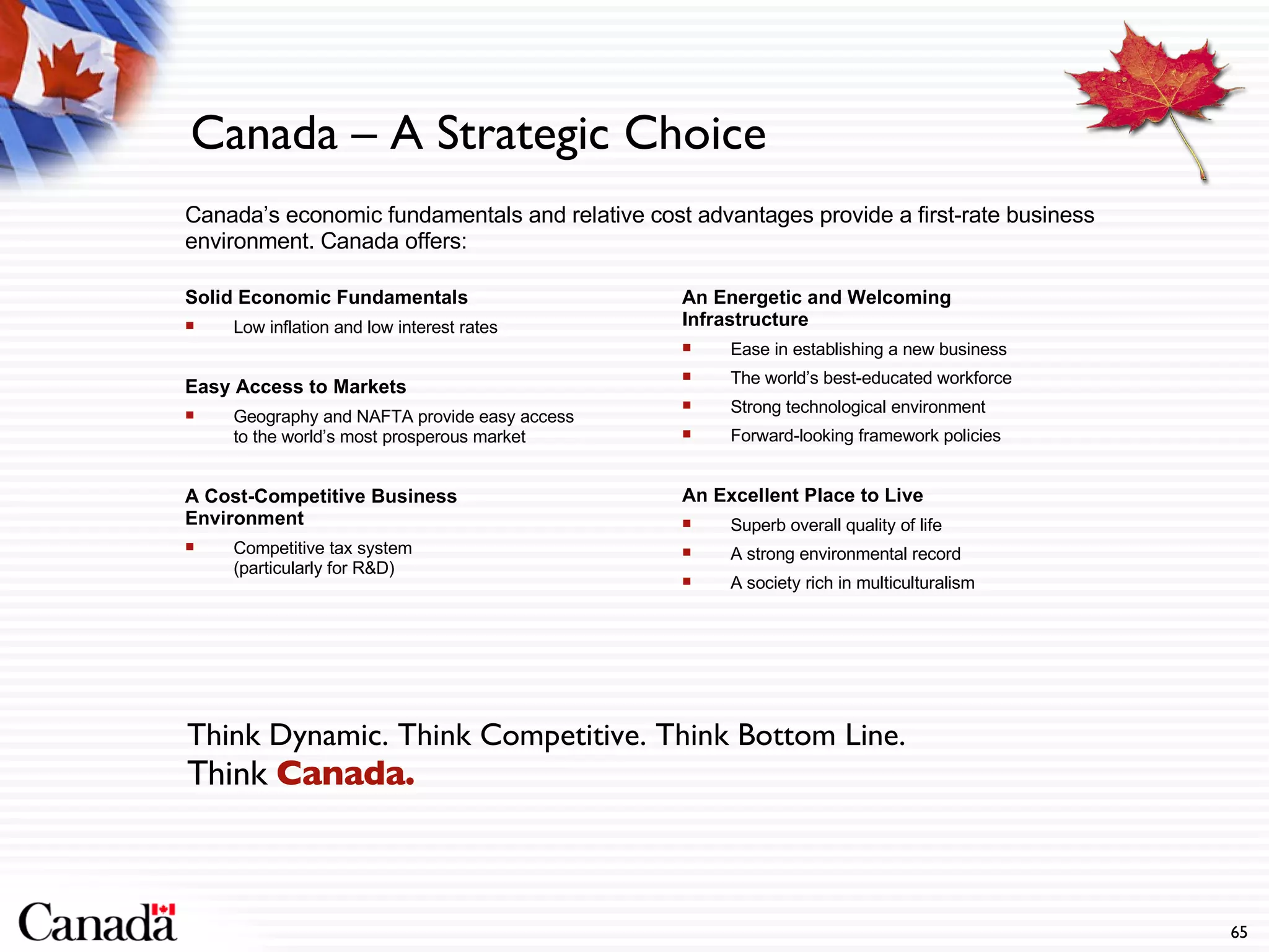 Canada – A Strategic Choice Canada’s economic fundamentals and relative cost advantages provide a first-rate business environment. Canada offers: Solid Economic Fundamentals Low inflation and low interest rates Easy Access to Markets Geography and NAFTA provide easy access to the world’s most prosperous market  A Cost-Competitive Business Environment Competitive tax system  (particularly for R&D) Think Dynamic. Think Competitive. Think Bottom Line. Think  Canada. An Energetic and Welcoming Infrastructure Ease in establishing a new business The world’s best-educated workforce Strong technological environment Forward-looking framework policies An Excellent Place to Live Superb overall quality of life A strong environmental record A society rich in multiculturalism 