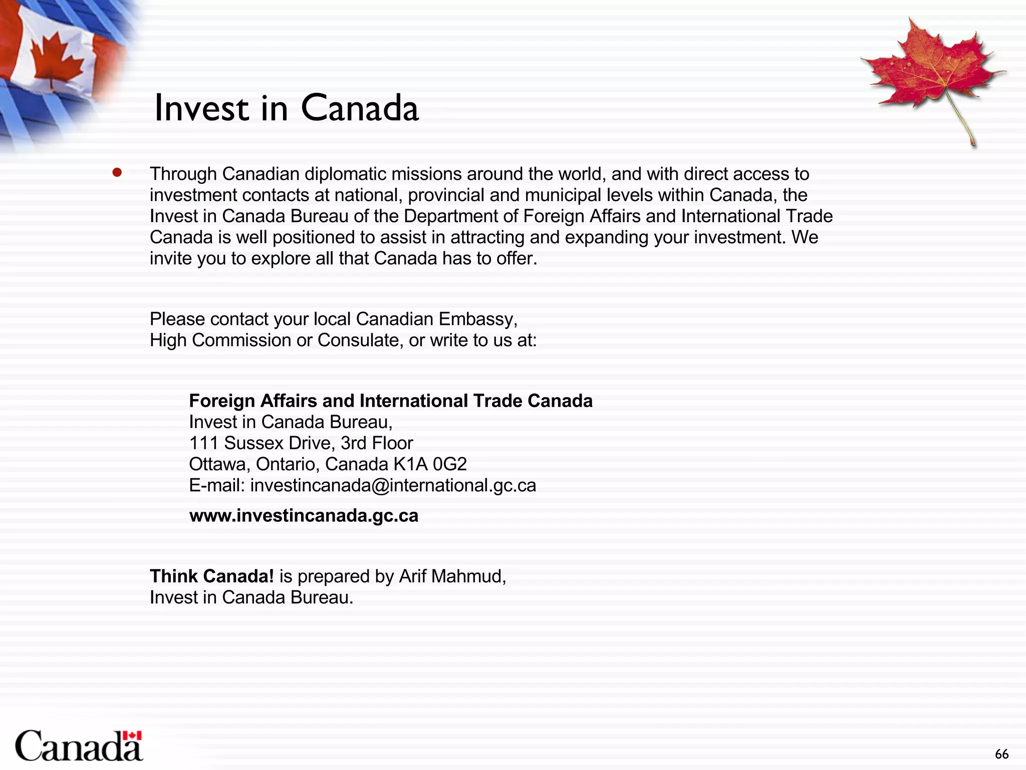 Invest in Canada Through Canadian diplomatic missions around the world, and with direct access to investment contacts at national, provincial and municipal levels within Canada, the Invest in Canada Bureau of the Department of Foreign Affairs and International Trade Canada is well positioned to assist in attracting and expanding your investment. We invite you to explore all that Canada has to offer. Please contact your local Canadian Embassy,  High Commission or Consulate, or write to us at: Foreign Affairs and International Trade Canada Invest in Canada Bureau,  111 Sussex Drive, 3rd Floor Ottawa, Ontario, Canada K1A 0G2 E-mail: investincanada@international.gc.ca   www.investincanada.gc.ca Think Canada!  is prepared by Arif Mahmud,  Invest in Canada Bureau.  