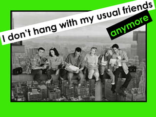 I don’t hang with my usual friends anymore 