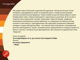 Мы видим парня в большой студенческой аудитории. Лектор монотонно читает
материал и одновременно пишет на огромной доске с поворотными блоками
сложные математические формулы. Герой незаметно достает банку Mojo из сумки.
Поворачивает ключ, и банка открывается с характерным шипением. В тот же миг в
открытое окно запрыгивает кенгуру. Происходит недолгая борьба, профессор
оказывается упакованным в сумку зверюшки, и в следующее мгновение кенгуру
исчезает в окне вместе с преподавателем. Вся аудитория ошарашенно обращает
взгляды в сторону обладателя Mojo – все связали звук открывания с неожиданным
взлетом преподавателя. Герой с положительным недоумением по очереди смотрит на
банку и на окно, в котором исчез преподаватель. Мы слышим его удивленный голос:
«Круууто!»

Голос за кадром:
Ти не відповідаєш за те, що сталося після відкриття Mojo.
Пэкшот.
Не можна відкривати.
 – Mojo!
 