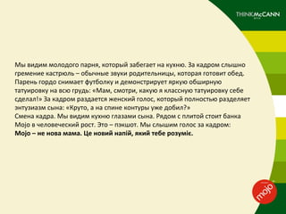 Мы видим молодого парня, который забегает на кухню. За кадром слышно
гремение кастрюль – обычные звуки родительницы, которая готовит обед.
Парень гордо снимает футболку и демонстрирует яркую обширную
татуировку на всю грудь: «Мам, смотри, какую я классную татуировку себе
сделал!» За кадром раздается женский голос, который полностью разделяет
энтузиазм сына: «Круто, а на спине контуры уже добил?»
Смена кадра. Мы видим кухню глазами сына. Рядом с плитой стоит банка
Mojo в человеческий рост. Это – пэкшот. Мы слышим голос за кадром:
Mojo – не нова мама. Це новий напій, який тебе розуміє.
 