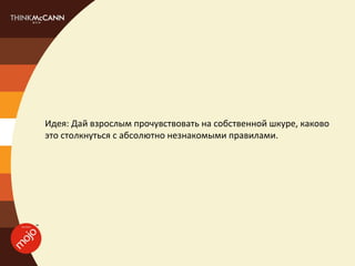 Идея: Дай взрослым прочувствовать на собственной шкуре, каково
это столкнуться с абсолютно незнакомыми правилами.
 