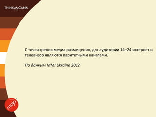 С точки зрения медиа размещения, для аудитории 14–24 интернет и
телевизор являются паритетными каналами.

По данным MMI Ukraine 2012
 