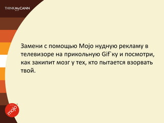 Замени с помощью Mojo нудную рекламу в
телевизоре на прикольную Gif`ку и посмотри,
как закипит мозг у тех, кто пытается взорвать
твой.
 