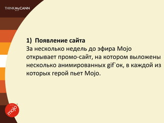 1) Появление сайта
За несколько недель до эфира Mojo
открывает промо-сайт, на котором выложены
несколько анимированных gif`ок, в каждой из
которых герой пьет Mojo.
 