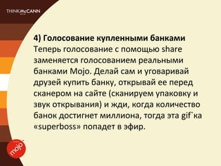 4) Голосование купленными банками
Теперь голосование с помощью share
заменяется голосованием реальными
банками Mojo. Делай сам и уговаривай
друзей купить банку, открывай ее перед
сканером на сайте (сканируем упаковку и
звук открывания) и жди, когда количество
банок достигнет миллиона, тогда эта gif`ка
«superboss» попадет в эфир.
 