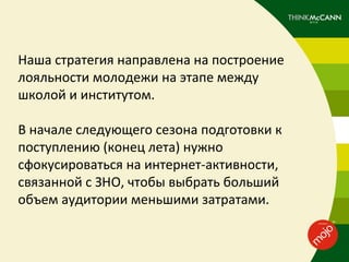 Наша стратегия направлена на построение
лояльности молодежи на этапе между
школой и институтом.

В начале следующего сезона подготовки к
поступлению (конец лета) нужно
сфокусироваться на интернет-активности,
связанной с ЗНO, чтобы выбрать больший
объем аудитории меньшими затратами.
 