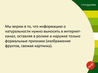 Мы верим в то, что информацию о
натуральности нужно выносить в интернет-
канал, оставляя в ролике и наружке только
формальные признаки (изображение
фруктов, свежая картинка).
 