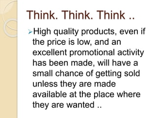 Think. Think. Think ..
High quality products, even if
the price is low, and an
excellent promotional activity
has been made, will have a
small chance of getting sold
unless they are made
available at the place where
they are wanted ..
 