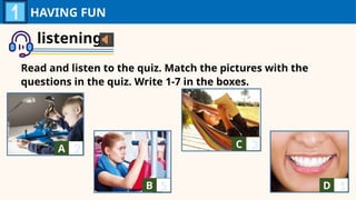 listening
Read and listen to the quiz. Match the pictures with the
questions in the quiz. Write 1-7 in the boxes.
HAVING FUN
A A
B A
C A
D A
2
5
3
1
 