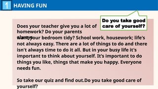 HAVING FUN
Do you take good
care of yourself?
want your bedroom tidy? School work, housework; life's
not always easy. There are a lot of things to do and there
isn't always time to do it all. But in your busy life it's
important to think about yourself. It’s important to do
things you like, things that make you happy. Everyone
needs fun.
So take our quiz and find out.Do you take good care of
yourself?
Does your teacher give you a lot of
homework? Do your parents
always
 