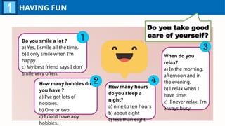 HAVING FUN
Do you take good
care of yourself?
Do you smile a lot ?
a) Yes, I smile all the time.
b) I only smile when I’m
happy.
c) My best friend says I don'
smile very often.
How many hobbies do
you have ?
a) I’ve got lots of
hobbies.
b) One or two.
c) I don’t have any
hobbies.
When do you
relax?
a) In the morning,
afternoon and in
the evening.
b) I relax when I
have time.
c) I never relax. I'm
always busy.
How many hours
do you sleep a
night?
a) nine to ten hours
b) about eight
c) less than eight
 