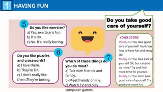 HAVING FUN
Do you take good
care of yourself?
Do you like exercise?
a) Yes, exercise is fun.
b) It's OK.
c) No. It's really boring.
Do you like puzzles
and crosswords?
a) I love them.
b) They're OK.
c) I don’t really like
them.They're boring.
Which of these things do
you do most?
a) Talk with friends and
family.
b) Meet friends online.
c) Watch TV and play
computer games.
YOUR SCORE
Mostly As: You take good
care of yourself. You know
how to have fun and enjoy
life.
Mostly Bs: You take care of
yourself OK, but can you
do more? Try and find
more time for yourself.
Mostly Cs: You don't take
good care of yourself. Try
and have more fun.
 