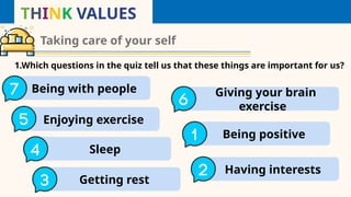 THINK VALUES
Taking care of your self
1.Which questions in the quiz tell us that these things are important for us?
Being with people
a Giving your brain
exercise
e
Enjoying exercise
b
Getting rest
d
Sleep
c
Being positive
f
Having interests
g
 