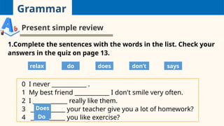 Grammar
Present simple review
1.Complete the sentences with the words in the list. Check your
answers in the quiz on page 13.
0 I never ____________ .
1 My best friend ____________ I don't smile very often.
2 I ____________ really like them.
3 ____________ your teacher give you a lot of homework?
4 ____________ you like exercise?
relax do does don’t says
Does
Do
 