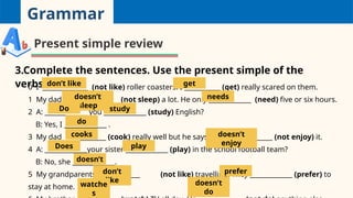 Grammar
Present simple review
3.Complete the sentences. Use the present simple of the
verbs.
0 I ______________ (not like) roller coasters. I ___________ (get) really scared on them.
1 My dad _________________ (not sleep) a lot. He only _____________ (need) five or six hours.
2 A: _____________ you _____________ (study) English?
B: Yes, I _____________ .
3 My dad _____________ (cook) really well but he says he ________________ (not enjoy) it.
4 A: _____________your sister _____________ (play) in the school football team?
B: No, she _____________.
5 My grandparents _____________ (not like) travelling. They _____________ (prefer) to
stay at home.
don’t like get
doesn’t
sleep
needs
Do study
do
cooks doesn’t
enjoy
Does play
doesn’t
don’t
like
prefer
watche
s
doesn’t
do
 