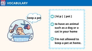 VOCABULARY
[ kiːp ] [ pet ]
to have an animal
such as a dog or a
cat in your home
I'm not allowed to
keep a pet at home.
keep a pet
 