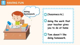 HAVING FUN
doing
homework [ˈhoʊmwɜːrk ]
doing the work that
your teacher gives
you to do at home
Tom doesn't like
doing homework.
 