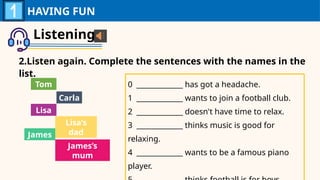 Listening
2.Listen again. Complete the sentences with the names in the
list.
HAVING FUN
0 _____________ has got a headache.
1 _____________ wants to join a football club.
2 _____________ doesn't have time to relax.
3 _____________ thinks music is good for
relaxing.
4 _____________ wants to be a famous piano
player.
Tom
Carla
Lisa
Lisa’s
dad
James
James’s
mum
 