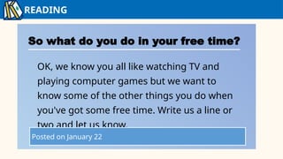 READING
So what do you do in your free time?
OK, we know you all like watching TV and
playing computer games but we want to
know some of the other things you do when
you've got some free time. Write us a line or
two and let us know.
Posted on January 22
 