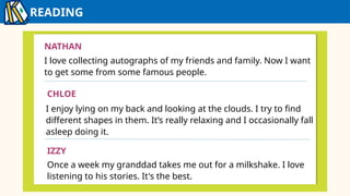 READING
IZZY
NATHAN
I love collecting autographs of my friends and family. Now I want
to get some from some famous people.
CHLOE
I enjoy lying on my back and looking at the clouds. I try to find
different shapes in them. It’s really relaxing and I occasionally fall
asleep doing it.
IZZY
Once a week my granddad takes me out for a milkshake. I love
listening to his stories. It's the best.
 